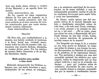 buto que desde ahora ofrezco a vuestra
divina Majestal; y en aquella hora tre-
menda :
Jesús misericordioso, etc.
En fin, cuando mi alma comparezca
delante de Vos para ser juzgada, no la
arrojéis de vuestra presencia, sino dig-
naos recibirla en el seno amoroso de vues-
tra misericordia para que cante eterna-
mente vuestras alabanzas:
Jesús misericordioso, etc.
ORACIÓN
Oh Dios mío, que condenándonos a la
muerte, nos habéis ocultado el momento
y la hora, haced que, viviendo santa-
mente todos los días de nuestra vida, me-
rezcamos una muerte dichosa, abrasados
en vuestro divino amor. Por los méritos
de nuestro Señor Jesucristo y de su Ma-
dre Santísima. Amén.
Modo práctico para ayudar
a bien morir
Habiendo desaparecido las Ordenes re-
ligiosas, que, con tanto heroísmo y apro-
vechamiento de las almas, se consagra-
— 338 —
ban a la asistencia espiritual de los mori-
bundos, es de suma utilidad, y aun de
indispensable necesidad, excitar el celo'de
los cristianos fervorosos para suplir falta
y vacío tan lamentables.
En efecto: nadie ignora que del mo-
mento crítico de la muerte depende una
feliz o desdichada eternidad, colmo de
todo bien, o de todo mal. Creas, cristiano,
o no creas, pienses o no pienses en ello,
así es, y así será... ¿No es justo, pues,
que abras los ojos, y despertando del pro-
fundo letargo en que has vivido, trates,
a lo menos entonces, de prepararte al
terrible trance de la muerte?
Por' lánguida que tenga la fe, y aunque
no sea muy grave tu dolencia, te ruego
que pidas tú mismoi y con tiempo los san-
tos Sacramentos, no fiándote de promesas
ni de palabras, ni de esperanzas lisonje-
ras. Tus parientes y amigos por una mal
entendida amistad, los médicos por vano
respeto, todos te asegurarán que no hay
peligro todavía, y que ya te avisarán con
tiempo...; pero ¡ay! ¡cuántos miles de
cristianos, alucinados de esta suerte, se
ven, cuando menos lo piensan, sorprendi-
dos por la muerte y condenados eterna-
— 339 —
 