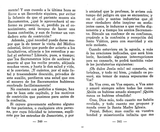 mente! Y aun cuando a la "última hora se
llame a un Sacerdote siquiera, por evitar
la infamia de que el pariente muera sin
Sacramentos, ¿qué le aprovechará ál en-
fermo su presencia, si, perdido ya el co-
nocimiento, está incapaz de hacer una
buena confesión, y aun de formar un ver-
dadero acto de contrición?
Además, ¿qué necedad puede darse ma-
yor que la de temer la visita del Médico
celestial, único que puede dar acierto a los
facultativos, eficacia a los remedios y sa-
lud al enfermo? Llámale, pues, a tiempo;
que "los Sacramentos lejos de acelerar la
muerte al que los recibe pronto, aléjanla
muchas veces, y hasta le dan salud y vida,
si le conviene. ¡Y cuántos, por el más fa-
tal y trascendente descuido, privados de
este auxilio, perdieron una salud que con
el socorro de los Sacramentos hubieran
recobrado facilísimamente!
No contento con pedirlos a tiempo, haz
que te lean este capítulo, y los motivos
de contrición que pusimos para antes de
la confesión.
Si cayere gravemente enfermo alguno
de tus parientes, o cualquiera otra perso-
na, por cuya felicidad te interesas, suplí-
cote por las entrañas de Jesucristo, y por
— 340 —
la amistad que le profesas, le avises con
tiempo del peligro en que se encuentra; y
con el_.celo y santas industrias que-el
amor verdadero debe inspirar en seme-
jantes casos, le induzcas a que reciba dig-
namente y a tiempo los santos Sacramen-
tos. Búscale un confesor de su confianza,
prepárale a la confesión y recepción del
Santo Viático, pero con suavidad y sin
serle molesto.
Cuando estuviere en la agonía, a más
de las oraciones indicadas, que será bien
leerle, haciendo algunas interrupciones
para no cansarle, te podrá también valer
de las jaculatorias siguientes:
¡Oh dulce Jesús mío! mi consuelo, mi
fortaleza, y todo mi bien, ¿cuándo os po-
seeré, sin temor de nunca separarme de
Vos?
En Vos creo, en Vos espero, a Vos amo
y amaré siempre sobre todas las cosas.
¡Quién os hubiese amado siempre! ¡Quién
nunca os hubiese ofendido!
Creo, Dios mío, todo cuanto me habéis
revelado, y todo cuanto me propone y
manda creer la Santa Madre Iglesia.
Pequé, Señor; mas confío en vuestra
bondad y misericordia infinita que me
— 341 —
 