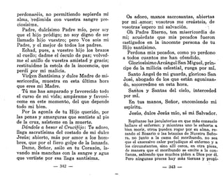 perdonaréis, no permitiendo sepierda mi
alma, Vedimida con vuestra sangre pre-
ciosísima.
Padre, dulcísimo Padre mío, peor soy
que el hijo pródigo; no soy digno de ser
llamado hijo vuestro; pero Vos sois mi
Padre, y el mejor de todos los padres.
Echad, pues, a vuestro hijo los brazos
al cuello; dadme el ósculo de paz; volved-
me el anillo de vuestra amistad y gracia;
restituidme la estola de la inocencia, que
perdí por mi malicia.
Virgen Santísima y dulce Madre de mi-
sericordia, muestra en esta última hora
que eres mi Madre.
Tú me has amparado y favorecido todo
el curso de mi vida; ampárame y favoré-
ceme en este momento, del que depende
todo mi bien.
Por la agonía de tu Hijo querido, por
las penas y amarguras que sentiste al pie
de la cruz, asísteme en la muerte.
Dándole a besar el Crucifijo: Te adoro,
llaga sacratísima del costado de mi dulce
Jesús; abierto, más por amor a los hom-
bres, que por el fiero golpe de la lanzada.
Dame, Señor, asilo en tu Corazón, la-
vando mis manchas con la sangre y agua
que vertiste por esa llaga santísima.
— 342 —
Os adoro, manos sacrosantas, abiertas
por mi .amor; vosotros me creasteis, de
vosotras espero mi salvación. ~
;
Oh Padre Eterno, ten misericordia de
mí; acuérdate que mis pecados fueron
castigados en la inocente persona de tu
Hijo santísimo.
Perdona mis pecados, como yo perdono
a todos cuantos me han ofendido.
Gloriosísimo Arcángel San Miguel, prín-
cipe de la milicia celestial, ruega por mí.
Santo Ángel de mi guarda, glorioso San
José, abogado de los que están agonizan-
do, sqcorredme en esta hora.
Santos y Santas del cielo, interceded
por mí.
En tus manos, Señor, encomiendo mi
espíritu.
Jesús, dulce Jesús mío, sé mi Salvador.
Repítanse las jaculatorias en que más consuelo
hallare el enfermo; y mientras uno le exhorta a
bien morir, otros pueden rogar por su alma, re-
zando el Rosario o las letanías de Nuestra Seño-
ra, no junto a la cama del moribundo, no sea
que el execesivo calor perjudique al enfermo y a
los circunstantes, sino allí cerca, en otra pieza,
de manera que el moribundo se excite a la con-
fianza, sabiendo que muchos piden a Dios por él.
Pero ningunas preces hay más tiernas y propi-
— 343 —
 
