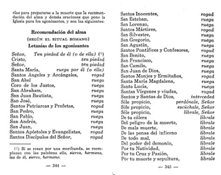 cias para prepararse a la muerte que la recomen-
dación del alma y demás oraciones que pone la
Iglesia para los agonizantes, y son las siguientes:
Recomendación del alma
(SEGÚN EL RITUAL ROMANO)
Letanías de los agonizantes
Señor, Ten piedad de él (o de ella) í1
)
Cristo, ten piedad
Señor, ten piedad
Santa María, ruega por él (o ella)
Santos Ángeles y Arcángeles, rogad
San Abel ruega
Coro de los Justos, ruega
San Abraham, • ruega
San Juan Bautista, ruega
San José, ruega
Santos Patriarcas y Profetas, rogad
San Pedro, ruega
San Pablo, ruega
San Andrés, ruega
San Juan, ruega
Santos Apóstoles y Evangelistas, rogad
Santos Discípulos del Señor, rogad
(!) Si se rezan por una moribunda, se reem-
plazan con las palabras ella, sierva, hermana,
las de él, siervo, hermano.
— 344 —
Santos Inocentes, rogad
San Esteban, ruega
San Lorenzo, ruega
Santos Mártires, rogad
San Silvestre, ruega
San Gregorio, ruega
San Agustín, ruega
Santos Pontífices y Confesores, rogad
San Benito, ruega
San Francisco, ruega
San Camilo, ruega
San Juan de Dios, ruega
Santos Monjes y Ermitaños, rogad
Santa María Magdalena, ruega
Santa Lucía, ruega
Santas Vírgenes y viudas, rogad
Santos y Santas de Dios, interceded
Séle propicio, perdónale, Señor
Séle propicio, escúchale, Señor
Séle propicio, líbrale, Señor
De tu cólera líbrale
Del peligro de la muerte, líbrale
De mala muerte, líbrale
De las penas del infierno líbrale
De todo mal, líbrale
Del poder del demonio, líbrale
Por tu Natividad, líbrale
Por tu Cruz y Pasión, líbrale
Por tu muerte y sepultura, líbrale
— 345 —
 
