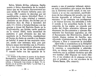 Salve, Iglesia divina, columna, funda-
mento y única depositaría de la.verdad:
única que en los santos Sacramentos^ po-
sees medio de eficacia infinita para sal-
varme. ¡Oh! ¡cuánto te desvelas por mi
santificación y eterna felicidad! Nací; y
borrándome la culpa original y comuni-
cándome un ser divino, me hiciste por el
Bautismo hijo de Dios y heredero del
cielo (1). Crecí; y fortaleciéndome con las
gracias y dones del Espíritu Santo en la
Confirmación, me hiciste varón perfecto
en la virtud. Débil, tenía necesidad de
sustento; y ¡qué alimento me das< tan
excelente en la Eucaristía, regalándome
el Cuerpo de Jesús en comida y su Sangre
en bebida! A pesar de tan exquisito man-
jar, puedo caer enfermo; mas ¡con qué
ternura sanas mis heridas con la Peniten-
cia, y me das preservativos eficaces para
nunca recaer en las dolencias pasadas!
Y cuando luche con las agonías de la
(!) Siendo el Bautismo la puerta de los demás
Sacramentos, cualquiera le puede conferir, en
caso de necesidad, echando agua natural sobre la
cabeza, y formando tres cruces, al decir: Yo te
bautizo en el nombre del Padre f y del hijo f y
del Espíritu f Santo.
— 22 —
muerte y con el enemigo infernal, enton-
ces más consoladora que nunca me darás
con la Extrema-unción salud, si me con-
viniere y si no me conviniere, purificán-
dome de las reliquias del pecado, me con-
ducirás tranquilo al tribunal del Juez
supremo. Y no contenta con prodigarme
a mí tantos favores, los extiendes a todo
el mundo y los perpetúas hasta la con-
sumación de los siglos, ya creando por
medio del Orden ministros idóneos que
dispensen los Sacramentos y ejerzan dig-
namente las funciones sagradas; ya con
el Sacramento del Matrimonio, dando al
mundo dignos padres de familia; que,
educando cristianamente a sus hijos, glo-
rifiquen a Dios y conserven la sociedad.
¡Qué bella y consoladora es la Religión!
¡Qué dignos son de compasión los que no
la conocen, o conociéndola y admirán-
dola, no tienen valor para conformar su
conducta con la sublime doctrina que ella
nos enseña! ¡Oh! Seqúese mi mano dies-
tra, si me olvidare de ti; pegúese mi len-
gua al paladar, si no me acordare de ti,
Iglesia Santa. (Ps. cxxxvi).
— 23 —
 
