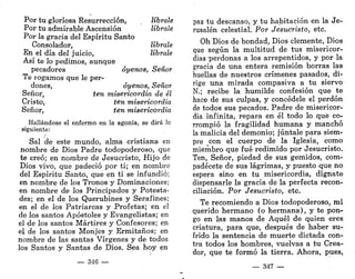 Por tu gloriosa Resurrección, líbrale
Por tu admirable Ascensión líbrale
Por la gracia del Espíritu Santo
Consolador, líbrale
En el día del juicio, líbrale
Así te lo pedimos, aunque
pecadores óyenos, Señor
Te rogamos que le per-
dones, óyenos, Señor
Señor, ten misericordia de él
Cristo, ten misericordia
Señor, ten misericordia
Hallándose el enfermo en la agonía, se dirá lo
siguiente:
Sal de este mundo, alma cristiana en
nombre de Dios Padre todopoderoso, que
te creó; en nombre de Jesucristo, Hijo de
Dios vivo, que padeció por ti; en nombre
del Espíritu Santo, que en ti se infundió;
en nombre de los Tronos y Dominaciones;
en nombre de los Principados y Potesta-
des; en el de los Querubines y Serafines;
en el de los Patriarcas y Profetas; en el
de los santos Apóstoles y Evangelistas; en
el de los santos Mártires y Confesores; en
el de los santos Monjes y Ermitaños; en
nombre de las santas Vírgenes y de todos
los Santos y Santas de Dios. Sea hoy en
— 346 —
paz tu descanso, y tu habitación en la Je-
rusalén celestial. Por Jesucristo, etc.
Oh Dios de bondad, Dios clemente, Dios
que según la multitud de tus misericor-
dias "perdonas a los arrepentidos, y por la
gracia de una entera remisión borras las
huellas de nuestros crímenes pasados, di-
rige una mirada compasiva a tu siervo
N.; recibe la humilde confesión que te
hace de sus culpas, y concédele el perdón
de todos sus pecados. Padre de misericor-
dia infinita, repara en él todo lo que co-
rrompió la fragilidad humana y manchó
la malicia del demonio; júntale para siem-
pre con el cuerpo de la Iglesia, como
miembro que fué redimido por Jesucristo.
Ten, Señor, piedad de sus gemidos, com-
padécete de sus lágrimas, y puesto que no
espera sino en tu misericordia, dígnate
dispensarle la gracia de la perfecta recon-
ciliación. Por Jesucristo, etc.
Te recomiendo a Dios todopoderoso, mi
querido hermano (o hermana), y te pon-
go en las manos de Aquél de quien eres
criatura, para que, después de haber su-
frido la sentencia de muerte dictada con-
tra todos los hombres, vuelvas a tu Crea-
dor, que te formó la tierra. Ahora, pues,
— 347 —
 