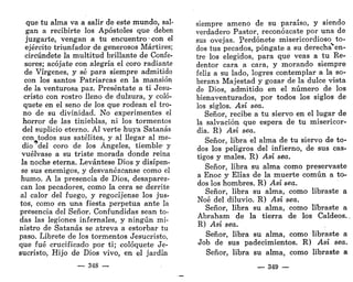 que tu alma va a salir de este mundo, sal-
gan a recibirte los Apóstoles que deben
juzgarte, vengan a tu encuentro • con el
ejército triunfador de generosos Mártires;
circúndete la multitud brillante de Confe-
sores; acójate con alegría el coro radiante
de Vírgenes, y sé para siempre admitido
con los santos Patriarcas en la mansión
de la venturosa paz. Preséntate a ti Jesu-
cristo con rostro lleno de dulzura, y coló-
quete en el seno de los que rodean el tro-
no de su divinidad. No experimentes el
horror de las tinieblas, ni los tormentos
del suplicio eterno. Al verte huya Satanás
con todos sus satélites, y al llegar al me-
dio ' del coro de los Ángeles, tiemble- y
vuélvase a su triste morada donde reina
la noche eterna. Levántese Dios y disípen-
se sus enemigos, y desvanézcanse como el
humo. A la presencia de Dios, desaparez-
can los pecadores, como la cera se derrite
al calor del fuego, y regocíjense los jus-
tos, como en una fiesta perpetua ante la
presencia del Señor. Confundidas sean to-
das las legiones infernales, y ningún mi-
nistro de Satanás se atreva a estorbar tu
paso. Líbrete de los tormentos Jesucristo,
que fué crucificado por ti; colóquete Je-
sucristo, Hijo de Dios vivo, en el jardín
— 348 —
siempre ameno de su paraíso, y siendo
verdadero Pastor, reconózcate por una de
sus ovejas. Perdónete misericordioso to-
dos tus pecados, póngate a su derecha en-
tre los elegidos, para que veas a tu Re-
dentor cara a cara, y morando siempre
feliz a su lado, logres contemplar a la so-
berana Majestad y gozar de la dulce vista
de Dios, admitido en el número de los
bienaventurados, por todos los siglos de
los siglos. Así sea.
Señor, recibe a tu siervo en el lugar de
la salvación que espera de tu misericor-
dia. R) Así sea.
Señor, libra el alma de tu siervo de to<
dos los peligros del infierno, de sus cas-
tigos y males. R) Así sea.
Señor, libra su alma como preservaste
a Enoc y Elias de la muerte común a to-
dos los hombres. R) Así sea.
Señor, libra su alma, como libraste a
Noé del diluvio. R) Así sea.
Señor, libra su alma, como libraste a
Abraham de la tierra de los Caldeos.
R) Así sea.
Señor, libra su alma, como libraste a
Job de sus padecimientos. R) Así sea.
Señor, libra su alma, como libraste a
— 349 —
 