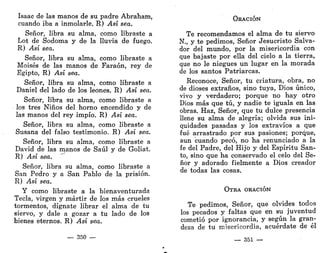 Isaac de las manos de su padre Abraham,
cuando iba a inmolarle. R) Así sea.
Señor, libra su alma, como libraste a
Lot de Sodoma y de la lluvia de fuego.
R) Así sea.
Señor, libra su alma, como libraste a
Moisés de las manos de Faraón, rey de
Egipto, R) Así sea.
Señor, libra su alma, como libraste a
Daniel del lado de los leones. R) Así sea.
Señor, libra su alma, como libraste a
los tres Niños del horno encendido y de
las manos del rey impío. R) Así sea.
Señor, libra su alma, como libraste a
Susana del falso testimonio. R) Así sea.
Señor, libra su alma, como libraste a
David de las manos de Saúl y de Goliat.
R) Así sea.
Señor, libra su alma, como libraste a
San Pedro y a San Pablo de la prisión.
R) Así sea.
Y como libraste a la bienaventurada
Tecla, virgen y mártir de los más crueles
tormentos, dígnate librar el alma de tu
siervo, y dale a gozar a tu lado de los
bienes eternos. R) Así sea.
— 350 —
ORACIÓN
Te recomendamos el alma de tu siervo
N., y te pedimos, Señor Jesucristo Salva-
dor del mundo, por la misericordia con
que bajaste por ella del cielo a la tierra,
que no le niegues un lugar en la morada
de los santos Patriarcas.
Reconoce, Señor, tu criatura, obra, no
de dioses extraños, sino tuya, Dios único,
vivo y verdadero; porque no hay otro
Dios más que tú, y nadie te iguala en las
obras. Haz, Señor, que tu dulce presencia
llene su alma de alegría; olvida sus ini-
quidades pasadas y los extravíos a que
fué arrastrado por sus pasiones; porque,
aun cuando pecó, no ha renunciado a la
fe del Padre, del Hijo y del Espíritu San-
to, sino que ha conservado el celo del Se-
ñor y adorado fielmente a Dios creador
de todas las cosas.
OTRA ORACIÓN
Te pedimos, Señor, que olvides todos
los pecados y faltas que en su juventud
cometió por ignorancia, y según la gran-
deza de tu misericordia, acuérdate de él
— 351 —
 