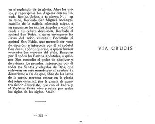 en el esplendor de tu gloria. Abre los cie-
los, y regocíjense los Ángeles con su lle-
gada. Recibe, Señor, a tu siervo N. . en
tu reino, Recíbale San Miguel Arcángel,
caudillo de la milicia celestial; salgan a
su encuentro los santos Ángeles y condíiz-
canle a tu celeste Jerusalén. Recíbale el
apóstol San Pedro, a quien entregaste las
llaves del reino celestial. Socórrale el
apóstol San Pablo, que mereció ser vaso
de elección, e interceda por él el apóstol
San Juan, apóstol querido, a quien fueron
revelados los secretos del cielo. Rueguen
por él todos los Santos Apóstoles, a quie-
nes Dios concedió el poder de absolver y
de retener los pecados; intercedan por él
todos los Santos y elegidos de Dios, que
sufrieron en este mundo por el nombre de
Jesucristo; a fin de que, libre de los lazos
de la carne, merezca entrar en la gloria
del reino celestial, por la gracia de nues-
tro Señor Jesucristo, que con el Padre y
el Espíritu Santo vive y reina por todos
los siglos de los siglos. Amén.
— 352 —
VIA C R U C I S
 