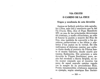 VIA CRUCIS
O CAMINO DE LA CRUZ
Origen y excelencia de esta devoción
Apenas se hallará práctica más agrada-
ble a Dios, más útil y meritoria que la del
Vía Crucis. Ésta, dice el Papa Benedicto
XIV, es una de las principales devociones
del cristiano, y medio eficacísimo, no sólo
de honrar la pasión y muerte del Hijo de
Dios, sino también de convertir a los pe-
cadores,^enfervorizar a los tibios y ade-
lantar aMos justos en la virtud. Eri-ella
meditamos el doloroso camino que andu-
vo Jesús desde el pretorio de Pilatos has-
ta el monte Calvario, donde murió por
nuestra Redención. Dio principio a esta
devoción la Virgen Santísima; pues, se-
gún fué revelado a Santa Brígida, no te-
nía mayor consuelo que el recorrer los
pasos de aquel sagrado camino regado
con la sangre de su preciosísimo Hijo.
Pronto innumerables cristianos siguieron
su ejemplo, según atestigua San Jeróni-
— 355 —
 