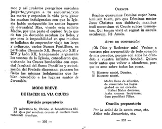 mo: y así ¡cuántos peregrinos surcaban
juzgarte,Qvengan a tu encuentro Qcon
las mares y exponían la vida para ganar
las muchas indulgencias con que la Igle-
sia había enriquecido los santos lugares
de Jerusalén! Mas, viendo esta solícita
Madre, por una parte el copioso fruto que
de tan pía devoción sacaban los fieles, y
por otra la imposibilidad en que muchos
se hallaban de emprender viaje tan largo
y peligroso, varios Sumos Pontífices, en
particular Clemente XII, Benedicto XIII y
XIV y León XII, franqueando largamente
los tesoros de la Iglesia, concedieron que,
visitando las Cruces bendecidas con espe-
cial facultad del Sumo Pontífice y autori-
zación del Prelado diocesano, ganasen los
fieles las mismas indulgencias que ha-
bían concedido a los lugares santos de
Jerusalén.
MODO BREVE
DE HACER EL VÍA CRUCIS
Ejercicio preparatorio
V) Adoramos te, Christe, et benediicmus tibí.
R) Quia per sanctam crucem et mortem tuam
redemisti mundum.
— 356 —
OEEMUS
Réspice quassumus Domine super han&
famiilam tuam, pro qua Dóminus noster
Jesús Christus non dubitavit manibus
tradi nocentium et Crucis subiré tormen-
tum, Qui tecum vivit et regnat in saecula
ss3culorum. R) Amén.
ACTO DE CONTRICIÓN
¡Oh Dios y Redentor mío! Vedme a
vuestros pies arrepentido de todo corazón
de mis pecados, porque con ellos he ofen-
dido a vuestra infinita bondad. Quiero
morir antes que volver a ofenderos, por-
que os amo sobre todas las cosas.
V) Miserere nostri, Domine.
R) Miserere nostri.
Madre llena de aflicción,
de Jesucristo las llagas
grabad en mi corazón.
Stábat Mater dolorosa,
juxta crucem lacrymosa,
dum pendébat Fílius.
Oración preparatoria
Por la señal de la santa cruz, etc.
Señor mío Jesucristo, etc.
— 357 —
 
