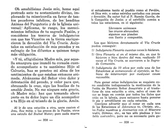 Oh amabilísimo Jesús mío, heme aquí
postrado ante tu acatamiento divino, im-
plorando tu misericordia en favor de tan-
tos pecadores infelices, de las; benditas
Ánimas del Purgatorio y de la Iglesia uni-
versal.' Aplícame, te ruego, los mereci-
mientos infinitos de tu sagrada Pasión, y
concédeme los tesoros de indulgencias
con que tus Vicarios en la tierra enrique-
cieron la devoción del Vía Crucis. Acép-
talos en satisfacción de mis pecados y en
sufragio de los difuntos a quienes tengo
más obligación.
?>Y tú, afligidísima Madre mía, por aque-
lla amargura que inundó tu corazón cuan-
do acompañaste a tu santísimo Hijo al
Calvario, haz se penetre mi alma de los
sentimientos de que estabas entonces ani-
mada. Alcánzame del Señor vivo dolor y
detestación del pecado, y valor para que,
abrazando la cruz, siga las huellas de tu
amable Jesús. No me niegues esta gracia,
oh Madre mía: haz que tomando ahora
parte en tu dolor logre un día acompañar
a tu Hijo en el triunfo de la gloria. Amén.
Al ir de una estación a otra, unos cantan el
Jesu, Rex mitis, o las preces de la Pasión, otros
una estrofa del Stabat Matar; pero nada mueve
— 358 —
ni entusiasma tanto al pueblo como el Perdón,
oh Dios mío, o estas estrofas cantadas con pausa
y devoción. Su autor fué el P. Ramón García, de
la Compañía de Jesús; y el estribillo común a
todas las estaciones, es el siguiente:
Llevemos animosos
las cruces abrazadas;
sigamos sus pisadas
con llanto y compasión.
Los que hicieren devotamente el Vía Crucis
pueden conseguir:
1) Indulgencia Plenaria cuantas veces lo hicieren.
2) Otra Plenaria si en el mismo día, en que lo
hicieron o bien dentro del mes, realizado 10
veces el Vía Crucis, se acercaren a la Sagra-
da Comunión.
S) Indulgencia de 10 años por cada una de las
Estaciones si comenzando el ejercicio, se hu-
biere de interrumpir por cualquier causa
razonable.
Para ganar estas indulgencias se requiere co-
mo condición indispensable la meditación de la
Pasión de Nuestro Señor Jesucristo y el trasla-
darse de una estación a otra, salvo el caso de
que se haga en común por todos los fieles que
están en la iglesia, pues entonces basta ponerse
de pie y arrodillarse en cada estación.
Conviene advertir que el rezar en cada una
de las Estaciones el Adoramos te, Christe, etc.,
los Padre nuestros y Avemarias con el Miserere
nostri, Dómine, etc., es tan sólo piadosa y lau-
dable costumbre, pero no es necesario para ga-
— 359 —
 
