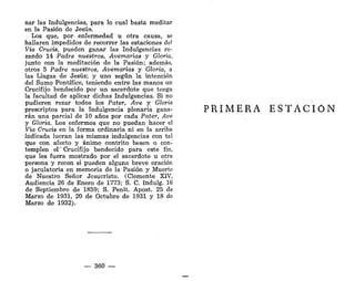 nar las Indulgencias, para lo cual basta meditar
en la Pasión de Jesús.
Los que, por enfermedad u otra causa, se
hallaren impedidos de recorrer las estaciones del
Vía Crucis, pueden ganar las Indulgencias re-
zando 14 Padre nuestros, Avemarias y Gloria,
junto con la meditación de la Pasión; además,
otros 5 Padre nuestros, Avemarias y Gloria, a
las Llagas de Jesús; y uno según la intención
del Sumo Pontífice, teniendo entre las manos un
Crucifijo bendecido por un sacerdote que tenga
la facultad de aplicar dichas Indulgencias. Si no
pudieren rezar todos los Pater, Ave y Gloria
prescriptos para la Indulgencia plenaria gana-
rán una parcial de 10 años por cada Pater, Ave
y Gloria. Los enfermos que no puedan hacer el
Vía Crucis en la forma ordinaria ni en la arriba
indicada lucran las mismas indulgencias con tal
que con afecto y ánimo contrito besen o con-
templen el' Crucifijo bendecido para este fin,
que les fuera mostrado por el sacerdote u otra
persona y recen si pueden alguna breve oración
o jaculatoria en memoria de la Pasión y Muerte
de Nuestro Señor Jesucristo. (Clemente XIV,
Audiencia 26 de Enero de 1773; S. C. Indulg. 16
de Septiembre de 1859; S. Penit. Apost. 25 de
Marzo de 1931, 20 de Octubre de 1931 y 18 de
Marzo de 1932).
— 360 —
PRIMERA ESTACIÓN
 