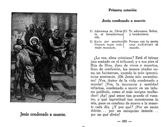 r
. -.*.-
# • . . .
*
' • "/¡tí ft
Jesús condenado a muerte.
Primera estación
Jesús condenado a muerte
V) /Idoramus te, Chris-
te, et benedicimus
tibi.
R) Quia per sanctam
Crucera tuarn rede-
misti mundum.
V) Te adoramos, Señor,
y bendecimos.
R) Porque con tu santa
cruz r e d i m i s t i al
mundo.
¿Lo ves, alma cristiana? Está el inicuo
juez sentado en el tribunal, y a sus pies el
Hijo de Dios, Juez de vivos y muertos,
lleno de confusión, las manos atadas co-
mo un facineroso, oyendo la más ignomi-
niosa sentencia. ¡Oh Jesús mío amantísi-
mo! ¡Vos, Autor de la vida condenado a
muerte! ¡Vos, la inocencia y santidad
infinitas, condenado a morir en un infa-
me patíbulo, como el más insigne malhe-
chor! ¡Ay! ¡qué amor tan grande el vues-
tro, y qué ingratitud tan monstruosa la
mía, pues os condeno de nuevo a la muer-
te cada día. ¿Y por qué? ¡Por un sucio
deleite. . . por un mezquino interés. . .
por un qué dirán!
— 363 —
 