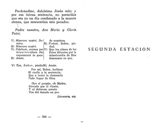 Perdonadme, dulcísimo Jesús mío; y
por esa inicua sentencia, no permitáis
que sea yo un día condenado a la muerte
eterna, que merecerían mis pecados.
Padre nuestro, Ave María y Gloria
Patri.
V) Miserere nostri, Do-
mine.
R) Miserere nostri.
V) Fidelium, animen per
misericordiam Dei
requiescant in pace.
R) Amen.
de nosotros.
R) Piedad, Señor, pie-
dad.
V) Que las almas de los
fieles difuntos por la
misericordia de Dios
descansen en paz.
V) Ten, Señor, piedadR) Amén.
Por mí, Señor, inclinas
El cuello a la sentencia;
Que a tanto la clemencia
Pudo llegar de Dios.
Oye el pregón, oh Madre,
Llevado por el viento,
Y al doloroso acento
Ven del Amado en pos.
Llevemos, etc.
— 364 —
S E G U N D A E S T A C I Ó N
 