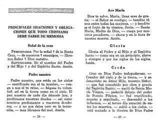 PRINCIPALES ORACIONES Y OBLIGA-
CIONES QUE TODO CRISTIANO
DEBE SABER DE MEMORIA
Señal de la cruz
PERSIGNARSE. Por la señal f de la Santa
Cruz, — de nuestros f enemigos, — líbra-
nos Señor f Dios nuestro.
SANTIGUARSE. En el nombre del Padre
y del Hijo f y del Espíritu Santo. Amén,
Padre nuestro
Padre nuestro, que estás en los cielos
— santificado sea el tu nombre, — ven-
ga a nos el tu reino, — hágase tu volun-
tad, así en la tierra como en el cielo. El
pan nuestro de cada día dánosle hoy, y
perdónanos nuestras deudas — así como
nosotros perdonamos a nuestros deudo-
res, — y no nos dejes caer en la tenta-
ción, — mas líbranos del mal. Amén.
_ 24 —
Ave María
Dios te salve, María, llena eres de gra<
cia; — el Señor es contigo; — bendita tú
eres entre todas las mujeres, — y bendito
es el fruto de tu vientre, Jesús. — Santa
María, Madre de Dios, — ruega por nos-
otros pecadores, — ahora y en la hora de
nuestra muerte. Amén.
G l o r i a
Gloria al Padre y al Hijo y al Espíritu
Santo — como era en un principio, ahora
y siempre y por los siglos de los siglos.
Amén.
C r e d o
Creo en Dios Padre todopoderoso, —
Creador del cielo y de la tierra, — y en
Jesucristo su único Hijo, nuestro Señor,
— que fué concebido por obra y gracia
del Espíritu Santo; — nació de Santa Ma-
ría Virgen, — padeció debajo del poder
de Poncio Pilatos, — fué crucificado,
muerto y sepultado, — descendió a los
infiernos, — al tercer día resucitó de en-
tre los muertos, — subió a los cielos, —
sstá sentado a la diestra de Dios Padre
_ 25 —
 