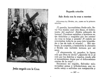 «J£
'r
.*•?•
,
**"*MÍ
IÍ¡'ÍN3L¡
Jesús cargado con la Cruz.
Segunda estación
Sale Jesús con la cruz a cuestas
Adoramus te, Christe, etc., como en la primera
estación.
¡Y queréis, inocentísimo Jesús mío, lle-
var Vos mismo cual otro Isaac, el instru-
mento del suplicio! ¡Estáis exhausto de
fuerzas! ¡Vuestras espaldas y hombros es-
tán doloridos y rasgados por los azotes!
¡La cruz es larga y pesada! ¡Y cuánto no
acrecientan todavía su peso mis iniquida-
des y las de todo el mundo!. . . Sin em-
bargo, la aceptáis, y besándola la abrazáis
y lleváis con inefable ternura por mi
amor.
¿Y aborrecerás, tú, pecador, la ligera
cruz que Dios, te envía? ¿Querrás tú ir al
cielo por los deleites y regalos, yendo allá
el inocentísimo Jesús por el dolorosísimo
camino de la cruz?. . .
Reconozco mi engaño, Salvador mío;
enviadme penas y tribulaciones, que re-
suelto estoy a sufrirlas con resignación y
— 367 —
 