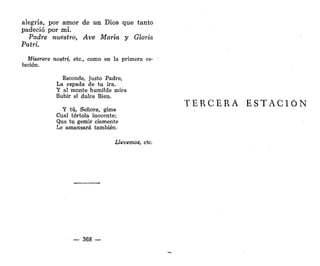 alegría, por amor de un Dios que tanto
padeció por mí.
Padre nuestro, Ave María y Gloria
Patri.
Miserere nostrt, etc., como en la primera es-
tación.
Esconde, justo Padre,
La espada de tu ira.
Y al monte humilde mira
Subir el dulce Bien.
Y tú, Señora, gime
Cual tórtola inocente;
Que tu gemir clemente
Le amansará también.
Llevemos, etc.
— 368 —
TERCERA ESTACIÓN
 