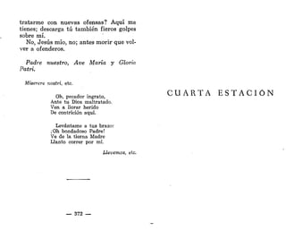 tratarme con nuevas ofensas? Aquí me
tienes; descarga tú también fieros golpes
sobre mí.
No, Jesús mío, no; antes morir que vol-
ver a ofenderos.
Padre nuestro, Ave María y Gloria
Patri.
Miserere nostri, etc.
Oh, pecador ingrato,
Ante tu Dios maltratado,
Ven a llorar herido
De contrición aquí.
Levántame a tus brazor
¡Oh bondadoso Padre!
Ve de la tierna Madre
Llanto correr por mí.
Llevemos, etc.
— 372 —
CUARTA E S T A C I Ó N
 