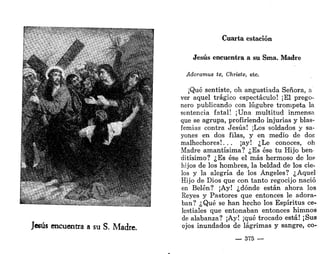 Cuarta estación
Jesús encuentra a su Sma. Madre
Adoramus te, Christe, etc.
•Qué sentiste, oh angustiada Señora, a
ver aquel trágico espectáculo! ¡El prego-
nero publicando con lúgubre trompeta la
sentencia fatal! ¡Una multitud inmensa
que se agrupa, profiriendo injurias y blas-
femias contra Jesús! ¡Los soldados y sa-
yones en dos filas, y en medio de dos
malhechores!... ¡ay! ¿Le conoces, oh
Madre amantísima? ¿Es ése tu Hijo ben-
ditísimo? ¿Es ése el más hermoso de lo?
hijos de los hombres, la beldad de los cie-
los y la alegría de los Ángeles? ¿Aquel
Hijo de Dios que con tanto regocijo nació
en Belén? ¡Ay! ¿dónde están ahora los
Reyes y Pastores que entonces le adora-
ban? ¿Qué se han hecho los Espíritus ce-
lestiales que entonaban entonces himnos
de alabanza? ¡Ay! ¡qué trocado está! ¡Sus
ojos inundados de lágrimas y sangre, co-
— 375 —
 