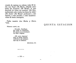 roñada de espinas su cabeza; todo Él he-
cho una llaga! ¡Oh María, afligida entre
todas ;las mujeres! ¡Oh Madre, la más
desolada de todas las madres! ¡Oh Hijo,
maltratado sobre todos los hijos de Adán!
¡Oh Jesús! ¡Oh María! perdonad a este
ingrato, a este pecador, a este monstruo,
causa de tanta amargura.
Padre muestro Ave María y Gloria
Paire.
Miserere nostri, etc.
Cercadla, Serafines,
No acabe en desaliento.
No muera en el tormento
La Rosa virginal.
¡Oh acero riguroso!
Deja su pecho amante
Vuélvete a mí cortante,
Que soy el criminal.
Llevemos, etc.
— 376 —
Q U I N T A E S T A C I Ó N
 