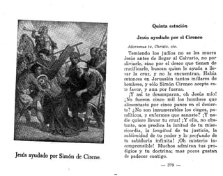 • & . -
•f •>v
* 
w%f%',.Y
* . • * * % , - ' - • - • :
Jesús ayudado por Simón de Círene.
Quinta estación
Jesús ayudado por el Cireneo
Adoramus te, Christe, etc.
Temiendo los judíos no se les muera
Jesús antes de llegar al Calvario, no por
aliviarle, sino por el deseo que tienen de
crucificarle, buscan quien le ayuda a lle-
var la cruz, y no la encuentran. Había
entonces en Jerusalén tantos millares de
hombres, y sólo Simón Cireneo acepta es-
te favor, y aun por fuerza.
¡Y así te desamparan, oh Jesús mío!
¿No fueron cinco mil los hombres que
alimentaste por cinco panes en el desier-
to? ¿No son innumerables los ciegos, pa-
ralíticos, y enfermos que sanaste? ¡Y na-
die quiere llevar tu cruz! ¡Y ella, no obs-
tante, nos predica la latitud de tu mise-
ricordia, la longitud de tu justicia, la
sublimidad de tu poder y lo profundo de
tu sabiduría infinita! ¡Oh misterio in-
comprensible! Muchos admiran tus pro-
digios y tu doctrina; mas pocos gustan
de padecer contigo.
— 379 —
 