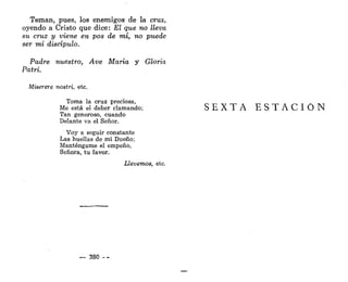 Teman, pues, los enemigos de la cruz,
oyendo a Cristo que dice: El que no lleva
su cruz y viene en pos de mí, no puede
ser mi discípulo.
Padre nuestro, Ave María y Gloria
Patri.
Miserere nostri, etc.
Toma la cruz preciosa,
Me está el deber clamando;
Tan generoso, cuando
Delante va el Señor.
Voy a seguir constante
Las huellas de mi Dueño;
Manténgame el empeño,
Señora, tu favor.
Llevemos, etc.
— 380 - -
S E X T A E S T A C I Ó N
 