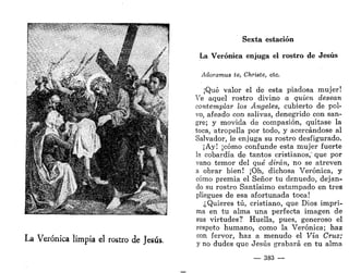 A
<, -.VS 1. ™>í-",
La Verónica limpia el rostro de Jesús.
Sexta estación
La Verónica enjuga el rostro de Jesús
Adoramus te, Christe, etc.
¡Qué valor el de esta piadosa mujer!
Ve aquel rostro divino a quien desean
contemplar los Ángeles, cubierto de pol-
vo, afeado con salivas, denegrido con san-
gre; y movida de compasión, quítase la
toca, atropella por todo, y acercándose al
Salvador, le enjuga su rostro desfigurado.
¡Ay¡ ¡cómo confunde esta mujer fuerte
la cobardía de tantos cristianos," que por
vano temor del qué dirán, no se atreven
a obrar bien! ¡Oh, dichosa Verónica, y
cómo premia el Señor tu denuedo, dejan-
do su rostro Santísimo estampado en tres
pliegues de esa afortunada toca!
¿Quieres tú, cristiano, que Dios impri-
ma en tu alma una perfecta imagen de
sus virtudes? Huella, pues, generoso el
respeto humano, como la Verónica; haz
con fervor, haz a menudo el Vía Cruz;
y no dudes que Jesús grabará en tu alma
— 383 —
 