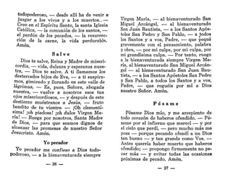 todopoderoso, — desde allí ha de venir a
juzgar a los vivos y a los muertos..—
Creo en el Espíritu Santo, la santa Iglesia
Católica, — la comunión de los santos, —
el perdón de los pecados, — la resurrec-
ción de la carne, la vida perdurable.
Amén.
S a l v e
Dios te salve, Reina y Madre de miseri-
cordia, — vida, dulzura y esperanza nues-
*ra
> — Dios te salve. A ti llamamos los
desterrados hijos de Eva, — a ti suspira-
mos, gimiendo y llorando en este valle de
lagrimas, •— Ea, pues, Señora, abogada
nuestra, — vuelve a nosotros esos tus
ojos misericordiosos, — y después de este
destierro muéstranos a Jesús, — fruto
bendito de tu vientre. — ¡Oh clementí-
sima! ;oh piadosa! ¡oh dulce Virgen Ma-
ria
-' — Ruega por nosotros, Santa Madre
de Dios, — para que seamos dignos de
alcanzar las promesas de nuestro Señor
Jesucristo. Amén.
Yo pecador
Yo pecador me confieso a Dios todo-
poderoso, — a la bienaventurada siempre
— 26 —
Virgen María, — al bienaventurado San
Miguel Arcángel, — al bienaventurado
San Juan Bautista, — a los Santos Após-
toles San Pedro y San Pablo, — a todos
los Santos y a vos, Padre, — que pequé
gravemente con el pensamiento, palabra
y obra, — por mi culpa, por mi culpa, por
mi grandísima culpa. — Por tanto, ruego
a la bienaventurada siempre Virgen Ma-
ría, al bienaventurado San Miguel Arcán-
gel — al bienaventurado San Juan Bau-
tista, — a los Santos Apóstoles San Pedro
y San Pablo, a todos los Santos y a vos,
Padre, — que roguéis por mí a Dios
nuestro Señor. Amén.
P é s a m e
Pésame Dios mío, y me arrepiento de
todo corazón de haberos ofendido. — Pé-
same por el infierno que merecí — y por
el cielo que perdí, — pero mucho más me
pesa — porque pecando ofendí a un Dios
tan bueno — y tan grande como Vos. —
Antes querría haber muerto que haberos
ofendido; — propongo firmemente no pe-
car más — y evitar todas las ocasiones
próximas de pecado. Amén.
_ 27 —
 