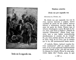 Séptima estación
Jesús cae por segunda vez
Adoramus te, Christe, etc.
Sí; Jesús cae por segunda vez con la
cruz; nuevas injurias y golpes, nueva
crueldad de parte de los judíos; nuevos
dolores y tormentos, nuevos rasgos de
amor de parte de Jesús. Parece que el
infierno desahogara contra Él todo su fu-
ror; mas ¿qué hará el Señor? ¿Dejará la
empresa comenzada? ¿Hará como nos-
otros, que a una ligera contradicción
abandonamos el camino de la virtud?
No, no; bien podrán decirle: Si eres Hijo
de Dios, baja de la Cruz; por lo mismo
que lo es, allí permanecerá hasta morir.
¿Y cuándo, Señor, imitaré vuestra he-
roica constancia? ¡Ah! no siendo coro-
nado, si no el que peleando legítimamente
persevere hasta el fin, ¿de qué me servi-
ría abrazar la virtud y llevar la cruz sola-
mente algún día? Cueste, pues, lo que
— 387 —
 