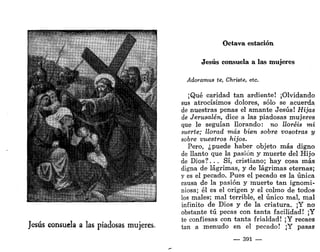 m.inim.yv..wimmp|^^m|l)ltjjll MUÍ pyp |) puyiHlll Wl 1 l.i l.^
•"lites/ •»
— J
Jesús consuela a las piadosas mujeres.
Octava estación
Jesús consuela a las mujeres
Adoramus te, Christe, etc.
¡Qué caridad tan ardiente! ¡Olvidando
sus atrocísimos dolores, sólo se acuerda
de nuestras penas el amante Jesús! Hijas
de Jerusalén, dice a las piadosas mujeres
que le seguían llorando: no lloréis mi
suerte; llorad más bien sobre vosotras y
sobre vuestros hijos.
Pero, ¿puede haber objeto más digno
de llanto que la pasión y muerte del Hijo
de Dios?. . . Sí, cristiano; hay cosa más
digna de lágrimas, y de lágrimas eternas;
y es el pecado. Pues el pecado es la única
causa de la pasión y muerte tan ignomi-
niosa; él es el origen y el colmo de todos
los males; mal terrible, el único mal, mal
infinito de Dios y de la criatura. ¡Y no
obstante tú pecas con tanta facilidad! ¡Y
te confiesas con tanta frialdad! ¡Y recaes
tan a menudo en el pecado! ¡Y pasas
— 391 —
 