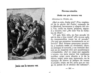 Jesús cae la tercera vez.
Novena estación
Jesús cae por tercera vez
Adoramus te, Christe, etc.
¿Qué es esto, Jesús mío? ¡Vos, resplan-
dor de la gloria del Padre, consuelo de
los Mártires, hermosura y alegría del cie-
lo, Vos, caído en tierra, primera, segun-
da y tercera vez! ¿No sois Vos la forta-
leza de Dios ?.. .
"¿Y qué, hijo mío, no has pecado tú
más de dos o tres veces? ¿No recaes cada
día,finnumerables veces en el pecado?
¿Por qué esa perpetua inconstancia en mi
servicio? Hoy formas generosos propósi-
tos, y mañana están ya olvidados; ahora
me entregas el corazón, y un instante des-
pués ya no suspiras sino por pasatiempos
y liviandades. ¡Ay! yo caigo por segunda
y tercera vez para expiar tus continuas
recaídas; caigo para alzarte a ti de la
tibieza; caigo, para que, temerario, no te
expongas de nuevo al peligro de recaer
en pecado; caigo, en fin, para que no cai-
gas tú jamás en el abismo del infierno".
— 395 —
 