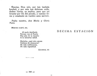 Gracias, Dios mío, por tan inefable
bondad; y por esta tan dolorosa caída,
dadme fuerza, os suplico, para que me
levante'por fin del pecado, y camine fir-
me y constante en vuestro sano servicio.
Padre nuestro, Ave María y Gloria
Patri.
Miserere noetri, etc.
Al suelo derribado
Tercera vez el Fuerte
Nos alza de la muerte
A la inmortal salud.
Mortales, ¿qué otro exceso
Pedimos de clemencia?
No más indiferencia,
No más ingratitud.
Llevemos, etc
— 396 —
D É C I M A E S T A C I Ó N
 