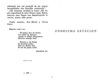 criminal; por eso permití en mi cuerpo
inocentísimo tan horrible carnicería".
)¡Oh inmensa caridad la tuya! ¡Oh ne-
gra ingratitud la mía! Nunca más, Señor,
renovar esas llagas con desenfrenada li-
cencia; nunca más pecar.
Padre nuestro, Ave María y Gloria
Patri.
Miserere nostri, etc.
Tú bañas, Rey de Gloria,
Los cielos en dulzura;
¿Quién te afligió, Hermosura,
Dándote amarga hiél?
Retorno a tal fineza
La gratitud pedia;
Cese ya-, Madre mía,
De ser mi pecho infiel.
Llevemos, etc.
— 400 —
U N D É C I M A E S T A C I Ó N
 