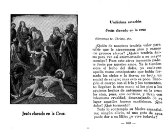 Undécima estación
Jesús clavado en la cruz
Adoramus te, Christe, etc.
¿Quién de nosotros tendría valor para
sufrir que le atravesasen pies y manos
con gruesos clavos? ¿Quién tendría áni-
mo para ver así atormentado a su mayor
enemigo? Pues este atroz tormento pade-
ce Jesús por nuestro amor. Ya le tienden
sobre el lecho del dolor, ya enclavan
aquella mano omnipotente que había for-
mado los cielos y la tierra; ya brota un
raudal de sangre; mas esto es poco. Enco-
gido el cuerpo con el frío y los tormentos,
no llegaban la otra mano ni los pies a los
agujeros hechos de antemano en la cruz;
los atan, pues, con cordeles, y tiran con
inhumana crueldad, desencajando de su
lugar aquellos huesos santísimos. ¡Qué
dolor! ¡Qué tormento!
Todo lo contempla su Madre amantísi-
ma; ningún alivio, ni una gota de agua
puede dar a su Hijo; ¿y vive todavía?
— 403 —
 
