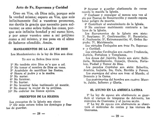 Acto de Fe, Esperanza y Caridad
Creo en Vos, oh Dios mío, porque sois
la verdad misma; espero en Vos, que sois
infinitamente fiel a vuestras promesas,
me daréis la gracia que necesito para sal-
varme; os amo sobre todas las cosas, por-
que sois infinita bondad y mi sumo bien,
y por amor vuestro amo a mi prójimo
como a mí mismo, y me pesa en el alma
de haberos ofendido. Amén.
MANDAMIENTOS DE LA LEY DE DIOS
Los Mandamientos de la ley de Dios son diez:
Yo SOY EL SEÑOR DIOS TUYO
Io
No tendrás otro Dios m!
s que a mí.
2" No tomar el nombre de Dios en vano.
3" Acuérdate de santificar las fiestas.
4* Honra al padre y a la madre.
55
No matar.
6' No fornicar.
7° No hurtar.
8' No levantar falso testimonio ni mentir.
9' No desear la mujer de tu prójimo.
10' No codiciar los bienes ajenos.
PRECEPTOS DE LA IGLESIA
Los preceptos de la Iglesia son cinco:
1* Oír misa entera todos los domingos y fies-
tas de guardar.
— 28 —
2' Ayunar y gaardar abstinencia de carne
cuando lo manda la Iglesia.
3' Confesar y comulgar al menos una vez al
año por Pascua de Resurrección y cuando espera
haber peligro de muerte.
4' Contribuir al sostenimiento de la Iglesia.
5" No contraer matrimonio contrario a las
leyes de la Iglesia.
Los Sacramentos de la Iglesia son siete:
V, Bautismo; 2°, Confirmación; 3", Eucaristía;
4', Penitencia; 5", Extremaunción; 6', Orden Sa-
grado; 7', Matrimonio.
Las virtudes Teologales son tres: Fe, Esperan-
z" y Caridad.
Las virtudes Cardinales son cuatro: Frudencia,
Justicia, Fortaleza y Templanza.
Los dones del espíritu Santo son siete: Sabi-
duría, Entendimiento, Consejo, Ciencia, Forta-
leza, Piedad y Temor de Dios.
Los pecados Capitales son siete: Soberbia,
Avaricia, Lujuria, Ira, Gula, Envidia y Pereza.
Los enemigos del alma son tres: el Mundo, el
Demonio y la Carne.
Las postrimerías del hombre son cuatro: Muer-
te, Juicio, Infierno y Gloria,
EL AYUNO EN LA AMÉRICA LATINA
1' La ley de ayuno sin abstinencia se guar-
dará el viernes de témporas de Adviento, los
miércoles de Cuaresma y el jueves santo.
2' La ley de ayuno con abstinencia se obser-
vará el miércoles de ceniza y los viernes de
Cuaresma.
— 29 —
 