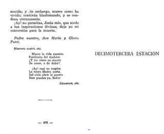mecida; y .sin embargo, muere como ha
vivido; continúa blasfemando, y se con-
dena eternamente.
¡Ay! no permitas, Jesús mío, que sordo
a tus inspiraciones divinas, deje yo mi
conversión para la muerte.
Padre nuestro, Ave María y Gloria
Patri.
Miserere nostri, etc.
Muere la vida nuestra
Pendiente del madero:
¿Y yo, cómo no muero
De amor, o de dolor?
¡Ay! casi no respira
La triste Madre yerta.
Del cielo abrir la puerta
Bien puedes ya, Señor.
Llevemos, etc.
— 408 —
DECIMOTERCERA ESTACIÓN
 