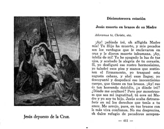 14
. :
* U » * .,
Jesús depuesto de la Cruz.
Decimotercera estación
Jesús muerto en brazos de su Madre
Adoramus te, Christe, etc.
¡Ay! ¡adonde iré, oh afligida Madre
mía! Tu Hijo ha muerto, y mis pecados
son los verdugos que le enclavaron en
cruz y le dieron muerte inhumana. ¡Ay,
infeliz de mí! Yo he apagado la luz de tus
ojos, y acabado la alegría de tu corazón.
Sí, yo desfiguré ese rostro hermosísimo,
yo taladré esos pies y manos que sostie-
nen el firmamento, yo traspasé esta
augusta cabeza, y abrí esas llagas; yo
descoyunté y despedacé ese inocentísimo
cuerpo, que tienes en tus brazos. ¡Ay! reo
de tan horrendo deicidio, ¿a dónde iré?
¿Dónde me ocultaré? Pero por monstruo-
sa que sea mi ingratitud, tú eres mi Ma-
dre y yo soy tu hijo. Jesús acaba detrans-
ferir en mí los derechos que tenía a tu
amor. Me arrojo, pues, en tus brazos con
la más viva confianza. No me desprecies,
oh dulce refugio de pecadores arrepen-
— 411 —
 