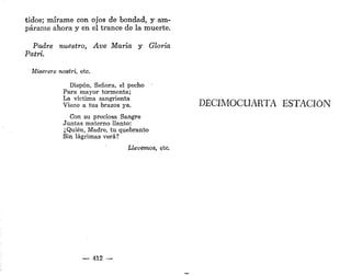 tidos; mírame con ojos de bondad, y am-
párame ahora y en el trance de la muerte.
Padre nuestro, Ave María y Gloria
Patri.
Miserere nostri, etc.
Dispon, Señora, el pecho
Para mayor tormenta;
La víctima sangrienta
Viene a tus brazos ya.
Con su preciosa Sangre
Juntas materno llanto:
¿Quién, Madre, tu quebranto
Sin lágrimas verá?
Llevemos, etc.
— 412 —
DECIMOCUARTA ESTACIÓN
 
