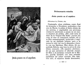* i
Jesús puesto en el sepulcro.
Decimocuarta estación
Jesús puesto en el sepulcro
Adoramus te, Christe, etc.
Contempla, alma cristiana, como José
de Arimatea y Nicodemo, postrados a los
pies de María, le piden el dulce objeto de
sus caricias, y ungiéndole con preciosos
aromas le amortajan y ponen en un nue-
vo sepulcro de piedra. ¡Ah! ¡cuál seria el
dolor de la Virgen! Sin duda: grande era
corno el mar su amargura cuando vio a
su Hijo ensangrentado, enclavado y expi-
rado en un patíbulo infame; pero a lo
menos le veía; tal vez le abrazaba y lava-
ba con sus lágrimas. Mas ahora, oh an-
gustiada Señora, una losa te priva de este
último consuelo. ¡Oh sepulcro afortuna-
do! ya que encierras el adorado cuerpo
del Hijo y el purísimo corazón de la Ma-
dre, guarda también con esas prendas
riquísimas mi pobre corazón. Sea éste,
Dios mío, el sepulcro donde descanséis;
— 415 —
 