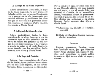 A la llaga de la Mano izquierda
Adoro, amantísimo Jesús mío, la llaga
de la Mano izquierda; te doy gracias de
haberla sufrido por mi amor. Concédeme,
por la sangre que de ella derramaste, una
caridad ardiente, y perdóname las ofen-
sas que te hice con mis perversas accio-
nes, palabras y sentidos. Padre nuestro,
Ave María y Gloria Patri.
A la llaga de la Mano derecha
Adoro, pacientísimo Jesús, la llaga
santísima de tu Mano derecha; y por los
tormentos que en ella padeciste por mi
amor, te suplico me perdones el mal uso
que hice de mis potencias, y me otorgues
ía gracia de estar en el juicio final a tu
mano derecha con los escogidos. Padre
nuestro, Ave María y Gloria Patri.
A la llaga del Costado
Adorote, llaga amorosísima del Costa-
do de Jesús; ¡quién pudiese morar siem-
pre en este asilo sagrado, en ese divino
Corazón, donde descansan los Escogidos!
— 418 —
Por la sangre y agua preciosa que salió
de ese Costado abierto con una lanzada
por mi amor, y por el agudo dolor,'que
atravesó el Corazón de tu amantísima
Madre^boncédeme, Señor, la perseveran-
cia final, y penetra mi corazón de los no-
bles afectos que animaban a tu divino
Corazón. Padre nuestro, Ave María y
Gloria Patri.
V) Adoramus te, Christe, et benedici-
mus Ubi.
R) Quia per Sanctam Crucera tuara re-
dimisti mundum.
OREMUS
Réspice, quaesumus, Dómine, super
hanc familiam tuam, pro qua Dóminus
noster Jesús Christus non dubitavit ma-
nibis tradi nocentium, et crucis subiré
tormentum. Qui tecum vivit et regnat,
etcétera.
— 419 —
 