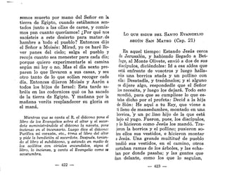 sernos muerto por mano del Señor en k
tierra de Egipto, cuando estábamos sen-
tados junto a las ollas de carne, y comía-
mos pan cuanto queríamos! ¿Por qué nos
sacasteis a este desierto para matar.de
hambre a "todo el pueblo? Entonces dijo
el Señor a Moisés: Mirad, yo os haré llo-
ver panes del cielo; salga el pueblo y
recoja cuanto sea menester para cada día;
porque quiero experimentarle si camina
según mi ley o no. Mas el día sexto pre-
paren lo que llevaren a sus casas, y sea
otro tanto de lo que solían recoger cada
día. Entonces dijeron Moisés y Aarón a
todos los hijos de Israel: Esta tarde sa-
bréis en las codornices qué os ha sacado
de la tierra de Egipto. Y mañana por la
mañana veréis resplandecer su gloria en
el maná.
Mientras que se canta el R, el diácono pone el
libro de los Evangelios sobre el altar y el sacer-
dote suministrándole el diácono la naveta, pone
incienso en el incensario. Luego dice el diácono:
Purifica mi corazón, etc., toma el libro del altar
y pide la bendición al sacerdote. Después, tenien-
do el libro el subdiácono, y estando en medio de
los acólitos con ciriales encendidos, signa el
libro, lo inciensa, y canta el Evangelio como SÍ
acostumbra.
— 422 —
LO QUE SIGUE DEL SANTO EVANGELIO
SEGÚN SAN MATEO (Cap. 21)
En aquel tiempo: Estando Jesús cerca
de Jerusalén, y habiendo llegado a Bet-
fage, al Monte Olívete, envió a dos de sus
discípulos, diciéndoles: Id a esa aldea que
está enfrente de vosotros y luego halla-
réis una borrica atada y un pollino con
ella: Desatadla, y traédmelos; y si alguno
os dijere algo, respondedle que el Señor
los necesita, y luego los dejará. Todo esto
sucedió, para que se cumpliese lo que es-
taba dicho por el profeta: Decid a la hija
de Sión: He aquí a tu Rey, que viene a
ti Heno de mansedumbre, montado en una
borrica, V un pe lino hijo de la que está
bajo el yugo. Fueron, pues, los discípulos,
y lo hicieron como Jesús los mandó. Tra-
jeron la borrica y el pollino; pusieron so-
bre ellos sus vestidos, e hicieron montar
a Jesús. Una grande multitud de pueblo
tendió sus vestidos, en el camino, otros
cortaban ramas de los árboles, y las echa-
ban por donde pasaba; y las gentes que
iban delante, como los que lo seguían,
— 423 —
 