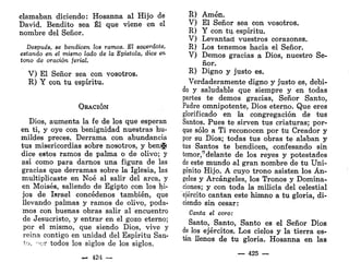 clamaban diciendo: Hosanna al Hijo de
David. Bendito sea Él que viene en el
nombre del Señor.
Después, se bendicen los ramos. El sacerdote,
estando en el mismo lado de la Epístola, dice en
tono de oración ferial.
V) El Señor sea con vosotros.
R) Y con tu espíritu.
OEACIÓN
Dios, aumenta la fe de los que esperan
en ti, y oye con benignidad nuestras hu-
mildes preces. Derrama con abundancia
tus misericordias sobre nosotros, y bemí»
dice estos ramos de palma o de olivo; y
así como para darnos una figura de las
gracias que derramas sobre la Iglesia, las
multiplicaste en Noé al salir del arca, y
en Moisés, saliendo de Egipto con los hi-
jos de Israel concédenos también, que
llevando palmas y ramos de olivo, poda-
mos con buenas obras salir al encuentro
de Jesucristo, y entrar en el gozo eterno;
por el mismo, que siendo Dios, vive y
reina contigo en unidad del Espíritu San-
to, ->cr todos los siglos de los siglos.
— 124 —
R) Amén.
V) El Señor sea con vosotros.
R) Y con tuy espíritu.
V) Levantad vuestros corazones.
R) Los tenemos hacia el Señor.
V) Demos gracias a Dios, nuestro Se-
ñor.
R) Digno y justo es.
Verdaderamente digno y justo es, debi-
do y saludable que siempre y en todas
partes te demos gracias, Señor Santo,
Padre omnipotente, Dios eterno. Que eres
glorificado en la congregación de tus
Santos. Pues te sirven tus criaturas; por-
que sólo a Ti reconocen por tu Creador y
por su Dios; todas tus obras te alaban y
tus Santos te bendicen, confesando sin
temor,9
delante de los reyes y potestades
de este mundo al gran nombre de tu Uni-
génito Hijo. A cuyo trono asisten los Án-
geles y Arcángeles, los Tronos y Domina-
ciones; y con toda la milicia del celestial
ejército cantan este himno a tu gloria, di-
ciendo sin cesar:
Canta el coro:
Santo, Santo, Santo es el Señor Dios
de los ejércitos. Los cielos y la tierra es-
tán llenos de tu gloria. Hosanna en las
— 425 —
 