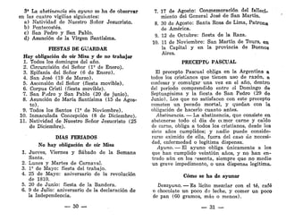3' La abstinencia sin ayuno se ha de observar
en las cuatro vigilias siguientes:
a) Natividad de Nuestro Señor Jesucristo.
b) Pentecostés.
c) San Pedro y San Pablo.
d) Asunción de la Virgen Santísima.
FIESTAS DE GUARDAR
Hay obligación de oír Misa y de no trabajar
1. Todos los domingos del año.
2. Circuncisión del Señor (l9
de Enero).
3. Epifanía del Señor (6 de Enero).
4. San José (19 de Marzo).
5. Ascensión del Señor (fiesta movible).
6. Corpus Cristi (fiesta movible).
7. San P¿dro y San Pablo (20 de junio).
8. Asunción de María Santísima (15 de Agos-
to).
9. Todos los Santos (1* de Noviembre).
10. Inmaculada Concepción (8 de Diciembre).
11. Natividad de Nuestro Señor Jesucristo (25
de Diciembre).
DÍAS FERIADOS
No hay obligación de oír Misa
1. Jueves, Viernes y Sábado de la Semana
Santa.
2. Lunes y Martes de Carnaval.
3. I5
de Mayo: fiesta del trabajo.
4. 25 de Mayo: aniversario de la revolución
de 1810.
5. 20 de Junio: fiesta de la Bandera.
6. 9 de Julio: aniversario de la declaración de
la Independencia.
— 30 —
7. 17 de Agosto: Conmemoración del fallecí-
miento del General José de San Martín.
8. 30 de Agosto: Santa Rosa de Lima, Patrona.
de América.
9. 12 de Octubre: fiesta de la Raza.
10. 11 de Noviembre: San Martín de Tours, en
la Capital y en la provincia de Buenos
Aires.
PRECEPTO PASCUAL
El precepto Pascual obliga en la Argentina a
todos los cristianos que tienen uso de razón, a
confesar y comulgar una vez en el año, dentro
del período comprendido entre el Domingo de
Septuagésima y la fiesta de San Pedro (29 de
Junio). Los que no satisfacen con este precepto
cometen un pecado mortal, y quedan con la
obligación de hacerlo cuanto antes.
Abstinencia. — La abstinencia, que consiste en
abstenerse todo el día de cerner carne y caldo
de carne, obliga a todos los cristianos, desde los
siete años cumplidos; y nadie puede conside-
rarse eximido de ella, fuera del caso de necesi-
dad, enfermedad o legítima dispensa.
Ayuno. — El ayuno obliga únicamente a los
que han cumplido veintiún años, y no han en-
trado aún en los resenta, siempre que no medie
un grave impedimento, o una dispensa legítima.
Cómo se ha de ayunar
Desayuno. — Es lícito mezclar con el té, café
o chocolate un poco de leche, y comer un poco
de pan (60 gramos, más o menos).
— 31 —
 