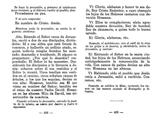 Se hace la procesión, y primero el celebrante
pone incienso, y el diácono vuelto al pueblo, dice:
Procedamos en paz.
y el coro responde: '
En nombre de Cristo. Amén.
Mientras onda la procesión, se canta la si-
guiente Antífona:
Aña. Estando el Señor cerca de Jerusa-
lén, envió a dos de sus discípulos, dicién-
doles: Id a esa aldea que está frente de
vosotros, y hallaréis un pollino atado, en
quien todavía ningún hombre ha mon-
tado; desatadlo y traédmelo. Si alguno os
preguntare: ¿Por qué lo desatáis? res-
pondedle: El Señor lo ha menester. Des-
atáronle los discípulos y lo llevaron a Je-
sús: echaron sobre él sus vestidos y el
Señor lo montó. Unos tendían sus vesti-
dos en el camino, otros echaban ramas de
árboles, y los que los seguían, decían en
voz alta: Hosanna, bendito sea Él que
viene en nombre del Señor; bendito sea
el reino de nuestro Padre David. Hosan-
na en las alturas. Hijo de David, ten mi-
sericordia de nosotros.
Cuando volviere la procesión, cerrada la puer-
ta de la iglesia, s« canta por dentro y fuera lo
siguiente:
— 428 —
V) Gloria, alabanza y honor te sea da-
do, Rey Cristo Redentor, a cuyo obsequio
los hijos de los Hebreos cantaron con de-
voción Hosanna.
V) Ellos te complacieron; séate agra-
dable nuestra devoción, Rey de bondad,
Rey de clemencia, a quien todo lo bueno
agrada.
R) Gloria, alabanza, etc.
Después, el subdiácono, con el astil de la cruz
da un golpe a la puerta, y abriéndola, entra la
procesión, y cantan:
R) Entrando el Señor en la santa ciu-
dad, los hijos de los Hebreos, anunciando
anticipadamente la resurrección de la
vida. Con ramos de palma decían en alta
voz: Hosanna en las alturas.
V) Habiendo oído el pueblo que Jesús
venía a Jerusalén, salió a recibirle. Con
ramos, etc.
Después, se celebra la Misa, teniendo los ra-
mos en las manos cuando el Evangelio y la
Pasión.
— 429 —
 