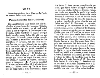 M I S A
Léanse las oraciones de la Misa con la Pasión
de nuestro Señor como sigue:
Pasión de Nuestro Señor Jesucristo
En aquel tiempo salió Jesús con sus dis-
cípulos al otro lado del torrente Cedrón,
donde había un huerto, en el cual entró
Jesús y sus discípulos. Y Judas que lo en-
tregaba, sabía también el lugar, porque
Jesús muchas veces había ido allí con sus
discípulos. Habiendo, pues, Judas tomado
una cohorte y ministros enviados de los
pontífices y fariseos, fué allí con linter-
nas, hachas y armas. Mas Jesús, que sabía
todo lo que le había de suceder, se adelan-
tó y les dijo: j¡t ¿A quién buscáis? C.
Respondiéronle: S. A Jesús Nazareno. C.
Dijoles Jesús: )¡f Yo soy. C. Estaba tam-
bién con ellos Judas, el que lo entregaba.
Luego que Jesús les dijo: Yo soy, volvi-
ron atrás, y cayeron en tierra. Volvióles,
pues, a preguntar: i¡f ¿A quién buscáis?
C. Y respondieron ellos: S. A Jesús Naza-
reno. C. Dijoles Jesús: >J( Ya os he dicho
que yo soy; pues si a mí me buscáis, dejad
— 430 —
ir a éstos. C. Para que se cumpliera la pa-
labra que había dicho. Ninguno perdí de
los que me diste. Entonces Simón Pedro,
que tenía una espada, la sacó, e hiriendo
a un criado del Pontífice, le cortó la oreja
derecha. Llamábase Maleo el criado. Pero
Jesús, dijo a Pedro: )J( Mete tu espada en
la vaina; ¿no he de beber el cáliz que mi
Padre me dio? C. Entonces la cohorte,
el tribuno y los ministros de los Judíos
prendieron a Jesús, lo ataron y lo llevaron
primero a casa de Anas, por ser suegro de
Caifas, que era el Pontífice de aquel año.
Y era Caifas el que había dado este con-
sejo a^Ios Judíos, que convenía muriese
un hombre por el pueblo. Seguían a Jesús,
Simón Pedro, y otro discípulo. Este discí-
pulo era conocido del Pontífice, y entró
con Jesús en el atrio de la casa del Pontí-
fice. Mas Pedro se quedó fuera a la puer-
ta. Salió el otro discípulo conocido del
Pontífice, habló a la portera, e hizo entrar
a Pedro. Entonces esta criada portera dijo
a Pedro: S. ¿Eres tú también uno de los
discípulos de este hombre? C. Respon-
dióle Pedro. S. No lo soy. C. Estaban allí
los criados y ministros calentándose a la
lumbre porque hacía frío, y Pedro estaba
también en pie con ellos calentándose.
— 431 —
 