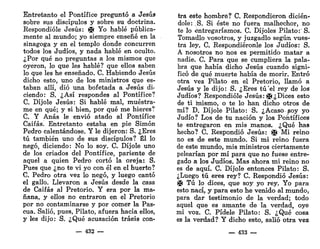 Entretanto el Pontífice preguntó a Jesús
sobre sus discípulos y sobre su doctrina.
Respondióle Jesús: i¡i Yo hablé pública-
mente al mundo; yo siempre enseñé en la
sinagoga y en el templo donde concurren
todos los Judíos, y nada hablé en oculto.
¿Por qué no preguntas a los mismos que
oyeron, lo que les hablé? que ellos saben
lo que les he enseñado. C. Habiendo Jesús
dicho esto, uno de los ministros que es-
taban allí, dio una bofetada a Jesús di-
ciendo: S. ¿Así respondes al Pontífice?
C. Dijóle Jesús: Si hablé mal, muéstra-
me en qué; y si bien, por qué me hieres?
C. Y Anas le envió atado al Pontífice
Caifas. Entretanto estaba en pie Simón
Pedro calentándose. Y le dijeron: S. ¿Eres
tú también uno de sus discípulos? Él lo
negó, diciendo: No lo soy. C. Dijóle uno
de los criados del Pontífice, pariente de
aquel a quien Pedro cortó la oreja: S.
Pues que ¿no te vi yo con él en el huerto?
C. Pedro otra vez lo negó, y luego cantó
el gallo. Llevaron a Jesús desde la casa
de Caifas al Pretorio. Y era por la ma-
ñana, y ellos no entraron en el Pretorio
por no contaminarse y por comer la Pas-
cua. Salió, pues, Pilato, afuera hacia ellos,
y les dijo: S. ¿Qué acusación traéis con-
— 432 —
tra este hombre? C. Respondieron dicién-
dole: S. Si éste no fuera malhechor, no
te lo entregaríamos. C. Dijoles Pilato: S.
Tomadlo vosotros, y juzgadlo según vues-
tra ley. C. Respondiéronle los Judíos: S.
A nosotros no nos es permitido matar a
nadie. C. Para que se cumpliera la pala-
bra que había dicho Jesús cuando signi-
ficó de qué muerte había de morir. Entró
otra vez Pilato en el Pretorio, llamó a
Jesús y le dijo: S. ¿Eres tú'el rey de los
Judíos? Respondióle Jesús: ©¿Dices esto
de ti mismo, o te lo han dicho otros de
mí? D. Dijóle Pilato: S. ¿Acaso soy yo
Judío? Los de tu nación y los Pontífices
te entregaron en mis manos. ¿Qué has
hecho? C. Respondió Jesús: © Mi reino
no es de este mundo. Si mi reino fuera
de este mundo, mis ministros ciertamente
pelearían por mí para que no fuese entre-
gado a los Judíos. Mas ahora mi reino no
es de aquí. C. Dijóle entonces Pilato: S.
¿Luego tú eres rey? C. Respondió Jesús:
|J( Tú lo dices, que soy yo rey. Yo para
esto nací, y para esto he venido al mundo,
para dar testimonio de la verdad; todo
aquel que es amante de la verdad, oye
mi voz. C. Pídele Pilato: S. ¿Qué cosa
es la verdad? Y dicho esto, salió otra vez
— 433 —
 