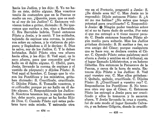 hacia los Judíos, y les dijo: S. Yo no ha-
llo en éste, delito alguno. Mas vosotros
tenéis de costumbre que en la Pascua os
suelte un reo. ¿Queréis, pues, que os suel-
te al rey de los Judíos? C. Entonces vol-
vieron todos a gritar, diciendo: S. No"que-
remos que sueltes a ése, sino a Barrabás.
C. Era Barrabás ladrón. Tomó entonces
Pilato a Jesús, y le azotó. Y los soldados,
tejiendo de espinas una corona, la pusie-
ron sobre su cabeza, y le vistieron de púr-
pura; y llegándose a él le decían: S. Dios
te salve, rey de los Judíos. C. Y le daban
bofetadas. Salió Pilato otra vez afuera
hacia ellos, y les dijo: S. Ved aquí, os lo
saco .afuera, para que conozcáis que1
* no
hallo en él delito alguno. C. (Salió, pues,
Jesús, llevando la corona de espinas y el
vestido de púrpura); y dijoles Pilato: S.
Ved aquí el hombre. C. Luego que lo vie-
ron los Pontífices y los ministros, grita-
ban diciendo: S. Crucifícale, crucifícale.
C. Díjoles Pilato. S. Tomadle vosotros, y
cracificadle; porque yo no hallo en él de-
lita alguno. C. Respondiéronle los Judíos:
S. Nosotros tenemos ley, y según nuestra
ley, debe morir, porque se ha hecho Hijo
de Dios. C. Cuando Pilato oyó estas pala-
bras tuvo más miedo. Y entrando otra
— 434 —
vez en el Pretorio, preguntó a Jesús: S.
¿De dónde eres tú? C. Mas Jesús no le
respondió: Díjole entonces Pilato: S. ¿A
mí no me hablas? ¿No sabes que tengo
potestad para crucificarte? C. Respondió-
le Jesús: Jji Ningún poder tendrías sobre
mí si no te fuera dado de arriba. Por esto
el que me entregó a ti tiene mayor peca-
do. C. Desde entonces buscaba Pilato al-
gún medio para soltarle. Mas los Judíos
gritaban diciendo: S. Si sueltas a ése, no
eres amigo del César; porque cualquiera
que se hace rey, se declara contra el Cé-
sar. C. Oyendo Pilato estas palabras^sacó
afuera a Jesús y sentóse en el tribunal, en
el lugar llamado Lithóstrotos, y en hebreo
Gábatha. Era entonces la Parasceve de la
Pascua, y cerca de la hora de sexta. En-
tonces dijo Pilato a los Judíos: S. Ved
aquí vuestro rey. C. Mas ellos gritaban:
S. Quítalo, quítalo, crucifícale. C. Díjoles
Pilato: S. ¿Crucificaré a vuestro rey? C.
Respondieron los Pontífices: S. No tene-
mos otro rey que el César. C. Entonces
Pilato les entregó a Jesús para ser cruci-
ficado y ellos lo tomaron y lo sacaron
afuera. Y Jesús llevando la cruz a cuesta,
fué de este modo al lugar llamado Calva-
rio, y en hebreo Gólgota, donde lo crucifi-
— 435 —
 