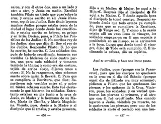 carón, y con él otros dos, uno a un lado y
otro a otro, y Jesús en medio. Escribió
también Pilato un título que pusoJ
sobre la
cruz, y estaba escrito en él: Jesús Naza-
reno, rey de los Judíos. Este título leyeron
muchos Judíos porque estaba cerca de la
ciudad el lugar donde Jesús fué crucifica-
do, y estaba escrito en hebreo, en griego
y en latín. Decían, pues, a Pilato los Pon-
tífices de los Judíos: S. No escribas rey de
los Judíos, sino que dijo él: Soy el rey de
los Judíos. Respondió Pilato: S. Lo que
he escrito, he escrito. C. Los soldados des-
pués de haberlo crucificado, tomaron sus
vestidos (e hicieron de ellos cuatro par-
tes, una para cada soldado) y tomaron
también la túnica; y como era sin costura,
tejida de arriba abajo, dijeron unos a
otros: S. No la rasguemos, «ino echemos
suerte sobre quién la llevará. C. Para que
se cumpliera la Escritura, que dice:. Re-
partieron mis vestidos entre sí, y sobre
mi túnica echaron suerte. Esto fué cierta-
mente lo que hicieron los soldados. Entre-
tanto estaban en pie junto a la cruz de
Jesús, su Madre y la hermana de su Ma-
dre, María de Cleofás, y María Magdale-
na. Viendo, pues, Jesús a la Madre y al
discípulo que él amaba, y estaba presente,
— 43S —
dijo a su Madre; ^ Mujer, he aquí a tu
Hijo.»C. Después dijo al discípulo: fl& He
aquí a tu Madre. C. Y desde aquella hora
el discípulo la tomó consigo. Después^ sa-
biendo Jesús que todo estaba ya cumpli-
do, para que se cumpliera la Escritura,
dijo: i¡f Tengo sed. C. Y como a la sazón
estaba allí un vaso lleno de vinagre, los
soldados empaparon en él una esponja y
poniéndola en un hisopo, se la arrimaron
a la boca. Luego que Jesús tomó el vina-
gre, dijo: g
& Todo está cumplido. C. E in-
clinando la cabeza, dio su espíritu.
Aquí se arrodilla, y hace una breve pausa.
Los Judíos, pues (porque era la Paras-
ceve), para que los cuerpos no quedasen
en la cruz en el día del Sábado (porque
aquel día de Sábado era muy solemne),
pidieron a Pilato que les quebrasen las
piernas, y los quitasen de la Cruz. Vinie-
ron, pues, los soldados, y en verdad que-
braron las piernas al primero, y al otro
que con él fué crucificado. Mas cuando
legaron a Jesús, viéndole ya muerto, no
le quebraron las piernas; pero uno de los
soldados le abrió el costado con una lan-
— 437 —
 