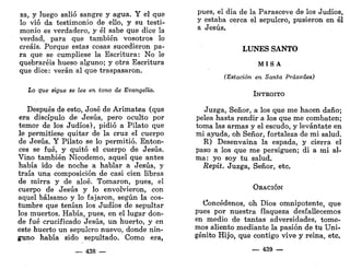 za, y luego salió sangre y agua. Y el que
lo vio da testimonio de ello, y su testi-
monio es verdadero, y él sabe que dice la
verdad, para que también vosotros lo
creáis. Porque estas cosas sucedieron pa-
ra que se cumpliese la Escritura: No le
quebraréis hueso alguno; y otra Escritura
que dice: verán al que traspasaron.
Lo que sigue se lee en tono de Evangelio.
Después de esto, José de Arimatea (qué
era discípulo de Jesús, pero oculto por
temor de los Judíos), pidió a Pilato que
le permitiese quitar de la cruz el cuerpo
de Jesús. Y Pilato se lo permitió. Enton-
ces se fué, y quitó el cuerpo de Jesús.
Vino también Nicodemo, aquel que antes
había ido de noche a hablar a Jesús, y
traía una composición de casi cien libras
de mirra y de aloe. Tomaron, pues, el
cuerpo de Jesús y lo envolvieron, con
aquel bálsamo y lo fajaron, según la cos-
tumbre que tenían los Judíos de sepultar
los muertos. Había, pues, en el lugar don-
de fué crucificado Jesús, un huerto, y en
este huerto un sepulcro nuevo, donde nin-
guno había sido sepultado. Como era,
— 438 —
pues, el día de la Parasceve de los Judíos,
y estaba cerca el sepulcro, pusieron en él
a Jesús.
LUNES SANTO
MISA
(Estación en Santa Práxedes)
INTROITO
Juzga, Señor, a los que me hacen daño;
pelea hasta rendir a los que me combaten;
toma las armas y el escudo, y levántate en
mi ayuda, oh Señor, fortaleza de mi salud.
R) Desenvaina la espada, y cierra el
paso a los que me persiguen; di a mi al-
ma: yo soy tu salud.
Repít. Juzga, Señor, etc.
OEACIÓN
Concédenos, oh Dios omnipotente, que
pues por nuestra flaqueza desfallecemos
en medio de tantas adversidades, tome-
mos aliento mediante la pasión de tu Uni-
génito Hijo, que contigo vive y reina, etc.
— 439 —
 