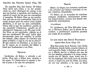 LECCIÓN DEL PROFETA ISAÍAS (Cap. 50)
En aquellos días dijo Isaías: El Señor
Dios abrió mis oídos, y yo me resistí:
atrás no volví. Entregué mi cuerpo a los
que me herían y mesaban mis barbas; no
aparté el rostro de los que me reprendían
y escupían. El Señor Dios es mi auxilia-
dor; por eso no soy confundido. Esta es la
causa porque puse mi rostro como piedra
durísima, y sé que no seré confundido.
Cerca está el que me justificó; ¿quién se
me opondrá? Unámonos: ¿quién es mi
adversario? Llegúese a mí. He aquí el Se-
ñor Dios, es mi auxiliador. ¿Quién es el
que me condenará? He aquí, todos ellos
envejecerán como los vestidos, la polilla
los comerá. ¿Hay alguno de vosotros que
tema al Señor, y oiga la voz de su siervo?
El que anduvo en tinieblas, y no hay luz
en él, espere en el nombre del Señor y
tome por fundamento a su Dios.
GRADUAL
Levántate, oh Señor, y atiende a mi
juicio, Dios mío y Señor mío, atiende a
mi causa. V) Desenvaina la espada y cie-
rra el paso a los que me persiguen.
— 440 —
TRACTO
Señor, no hagas con nosotros conforme
a los pecados que hemos cometido ni se-
gún nuestras iniquidades.
V) Señor, no te acuerdes de nuestras
antiguas maldades; anticípennos presto
tus misericordias, porque nos hemos em-
pobrecido sobremanera.
(Arrodíllase).
V) Ayúdanos, oh Dios Salvador nues-
tro, y líbranos, Señor, por la gloria de tu
nombre, y perdónanos nuestros pecados
por causa de tu nombre.
LO QUE SIGUE DEL SANTO EVANGELIO
SEGÚN SAN JUAN (Cap. 13)
Seis días antes de la Pascua, vino Jesús
a Bethania donde había muerto Lázaro al
cual resucitó Jesús, e hicieron allí una ce-
na, y Marta servía, y Lázaro era uno de
los que estaban sentados a la mesa junta-
mente con él. María, pues, tomó una li-
bra de ungüento del nardo puro de mucho
precio y ungió los pies de Jesús, los enju-
gó con sus cabellos, y la casa se llenó
_ - 441 —
 