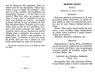 con la fragancia del ungüento. Dijo en-
tonces uno de sus discípulos, Judas Isca-
riote, el que lo había de entregar: ¿Por
qué no se ha vendido este ungüento por
trescientos dineros, y se ha dado a los
pobres? Mas dijo esto, no porque estu-
viese a cargo suyo el cuidado de los po-
bres, sino porque era ladrón, y teniendo
la bolsa, llevaba lo que se echaba en ella.
Dijo entonces Jesús: Dejadla que lo apro-
veche para el día de mi sepultura, por-
que a los pobres siempre los tenéis con
vosotros, mas a mí no siempre me tenéis.
Llególe pues a entender una grande mu-
chedumbre de Judíos que estaban en
aquel lugar, y vinieron no sólo por causa
de Jesús, sino por ver a Lázaro al cual
había resucitado de entre los muertos.
Las demás oraciones como en la Misa de todos
los días.
— 442 —
MARTES SANTO
M I S A
(Estación en Santa Prisca)
INTROITO
Nosotros debemos gloriarnos en la crufc
de nuestro Señor Jesucristo, en quien es-
tá la salud, la vida y la resurrección nues-
tra; por el cual fuimos hechos salvos y
libres.
Salmo, Dios tenga misericordia de nos-
otros, y nos bendiga; haga resplandecer
íu rostro sobre nosotros y tenga miseri-
íordia de nosotros.
Repítese. Nosotros debemos, etc.
ORACIÓN
Omnipotente y eterno Dios, concédenos
i ).e de tal suerte celebremos los misterios
d> la pasión del Señor, que merezcamos
alcanzar perdón de nuestras culpas. Por
el mismo Señor, etc.
LECCIÓN DEL PROFETA JEREMÍAS
(Cap. 11)
En aquellos días, dijo Jeremías: Señor,
tú me hiciste saber y conocí; entonces m©
— 443
 