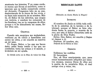 mostraste tus intentos. Y yo como corde-
ro manso que llevan al sacrificio, como si
ignorase que se había conspirado contra
mí diciendo: Pongamos leño en su pan,
desterrémosle de la tierra de los vivos, y
no haya más memoria de su nombre. Mas
tú, oh Señor de los ejércitos, que juzgas
con justicia, y sondeas los corazones de
los hombres, vea yo tu venganza de ellos;
porque a ti he descubierto mi causa, Se-
ñor Dios mío.
GRADUAL
Cuando mis enemigos me molestaban,
vestíame yo de cilicio y humillaba con
ayuno mi alma, y mi oración se resolvía
en mi seno.
V) Juzga, Señor, a los que me hacen
daño; pelea hasta rendir a los que me
combaten; toma las armas y el escudo, y
levántate en mi ayuda.
Lo demás como en la Misa de todos los días,
_ 444 —
MIÉRCOLES SANTO
M I S A
(Estación en Santa María la Mayor)
INTROITO
Al nombre de Jesús se dobla toda rodi-
lla de lo celestial, de lo terreno y de lo
infernal; porque el Señor se hizo obe-
diente hasta la muerte, y muerte de la
cruz; por esto el Señor Jesucristo está en
la gloria de Dios Padre.
Salmo. Oye, Señor, mi oración y llegue
mi clamor a ti.
Repítese. Al nombre, etc.
Después de los Kiries se dice:
OREMUS
Doblemos las rodillas.
R) Levantaos.
Haz, oh Dios omnipotente, que, pues
somos incesantemente afligidos por nues-
tros excesos, seamos libres de ellos por
la pasión de tu unigénito Hijo, el cual
contigo vive y reina, etc.
— 445 —
 