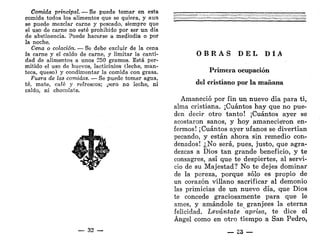 Comida principal. — Se puede tomar en esta
comida todos los alimentos que se quiera, y aun
se puede mezclar carne y pescado, siempre que
el uso de carne no esté prohibido por ser un día
de abstinencia. Puede hacerse a mediodía o por
la noche.
Cena o colación. — Se debe excluir de la cena
la carne y el caldo de carne, y limitar la canti-
dad de alimentos a unos 250 gramos. Está per-
mitido el uso de huevos, lacticinios (leche, man-
teca, queso) y condimentar la comida con grasa.
Fuera de las comidas. — Se puede tomar agua,
té, mate, café y refrescos; pero no leche, ni
caldo, ni chocolate.
_ 32 —
O B R A S D E L D Í A
Primera ocupación
del cristiano por la mañana
Amaneció por fin un nuevo día para ti,
alma cristiana. ¡Cuántos hay que no pue-
den decir otro tanto! ¡Cuántos ayer se
acostaron sanos, y hoy amanecieron en-
fermos! ¡Cuántos ayer ufanos se divertían
pecando, y están ahora sin remedio con-
denados! ¿No será, pues, justo, que agra-
dezcas a Dios tan grande beneficio, y te
consagres, así que te despiertes, al servi-
cio de su Majestad? No te dejes dominar
de la pereza, porque sólo es propio de
un corazón villano sacrificar al demonio
las primicias de un nuevo día, que Dios
te concede graciosamente para que le
ames, y amándole te granjees la eterna
felicidad. Levántate aprisa, te dice el
Ángel como en otro tiempo a San Pedro,
 